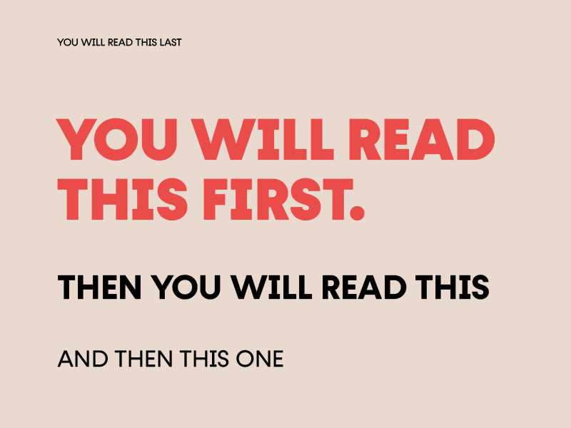 The words "You will read this first" are in large, bold type in the middle of the page. Below it, in slightly smaller type reads "then you will read this". Below that, in smaller text again the text reads "And then this one". At the top of the image, in very small type the text reads "You will read this last". The image is meant to show the power of visual hierarchy - the heading, even though is is not at the top of the page, is read first because the size makes our brain think it is more important. 